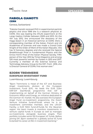 MENTORS
SPEAKERS
FABIOLA GIANOTTI
CERN
Geneva, Switzerland
“Fabiola Gianotti received PhD in experimental particle
physics and since 1998 she is a research physicist at
CERN. She was leading the ATLAS experiment at the
Large Hadron Collider between 2009 and 2013. On the
4th July 2012, she announced the discovery of the
Higgs boson in an historical seminar at CERN. She’s a
corresponding member of the Italian, French and US
Academies of Sciences and was made a Grand Cross
Knight of the Order of Merit of the Italian Republic. She
has 12 honorary degrees and she received the Special
Breakthrough Prize in Fundamental Physics and the
Enrico Fermi Prize of the Italian Physical Society. Fifth
person of the Year 2012 by Times Magazine and among
100 most powerful women by Forbes in 2013 and 2017.
Currently a member of the External Science and
Technology Advisory Group to the IMF. From 2016, she
is Director-General of CERN, ﬁrst woman ever.”
BJORN TREMMERIE
EUROPEAN INVESTMENT FUND
Luxembourg, Luxembourg
“Bjorn Tremmerie is Head of the ICT and Business
Angel Investments division at the European
Investment Fund (EIF). He leads the EUR 3.2bn
ERP-EIF Dachfonds programme that EIF is
implementing on behalf of the German Ministry of
Economic Affairs and Energy, an initiative dedicated to
the German VC market. He also oversees the European
Angel Fund co-investment programme, the Dutch
Venture Initiative fund-of-funds where he is an
investment committee member, and the LfA-EIF
Facility, a EUR 150m fund-of-funds for the Bavarian
region. His team invests & monitors investments in
venture capital funds in Europe as well as manages
co-investments alongside business angels. Their
portfolio includes some 150 European VC funds. Before
joining EIF, Bjorn worked for a globally active VC fund
& started his career at ING in investment banking.”
29
 