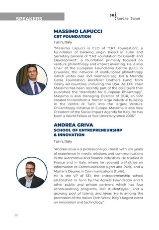 ANDREA GRIVA
SCHOOL OF ENTREPRENEURSHIP
& INNOVATION
Turin, Italy
“Andrea Griva is a professional journalist with 20+ years
of experience in media relations and communications
in the automotive and ﬁnance industries. He studied in
France and in Italy, where he received a Maîtrise en
Information et Communication (Lyon and Paris) and a
Master’s Degree in Communications (Turin).
He is the VP of SEI, the entrepreneurship school
established in Turin by the Agnelli Foundation and 9
other public and private partners, which has four
action-learning programs, 200 students/year, and a
growing pool of talents and ideas. He is among the
promoters of the Italian Tech Week, Italy’s largest event
on innovation and technology.”
SPEAKERS
MASSIMO LAPUCCI
CRT FOUNDATION
Turin, Italy
“Massimo Lapucci is CEO of “CRT Foundation”, a
foundation of banking origin based in Turin and
Secretary General of “CRT Foundation for Growth and
Development”, a foundation primarily focused on
venture philanthropy and impact investing. He is also
Chair of the European Foundation Centre (EFC) in
Bruxelles, the network of institutional philanthropy
which unites over 350 members (eg. Bill & Melinda
Gates Foundation, Rockfeller Brothers Fund) from
nearly 40 countries, including the USA. As EFC chair
Massimo has been recently part of the core team that
published the “Manifesto for European Philantropy”.
Massimo is also Managing Director of OGR, an SPV
created to transform a former large industrial building
in the centre of Turin into the largest Venture
Philanthropy initiative in Europe. Massimo is also Vice
President of the Social Impact Agenda for Italy. He has
been a World Fellow at Yale University since 2006.”
30
 