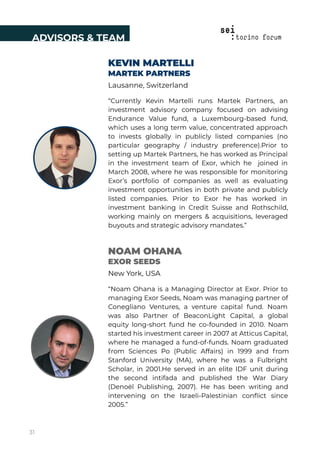 NOAM OHANA
EXOR SEEDS
New York, USA
“Noam Ohana is a Managing Director at Exor. Prior to
managing Exor Seeds, Noam was managing partner of
Conegliano Ventures, a venture capital fund. Noam
was also Partner of BeaconLight Capital, a global
equity long-short fund he co-founded in 2010. Noam
started his investment career in 2007 at Atticus Capital,
where he managed a fund-of-funds. Noam graduated
from Sciences Po (Public Affairs) in 1999 and from
Stanford University (MA), where he was a Fulbright
Scholar, in 2001.He served in an elite IDF unit during
the second intifada and published the War Diary
(Denoël Publishing, 2007). He has been writing and
intervening on the Israeli-Palestinian conﬂict since
2005.”
KEVIN MARTELLI
MARTEK PARTNERS
Lausanne, Switzerland
“Currently Kevin Martelli runs Martek Partners, an
investment advisory company focused on advising
Endurance Value fund, a Luxembourg-based fund,
which uses a long term value, concentrated approach
to invests globally in publicly listed companies (no
particular geography / industry preference).Prior to
setting up Martek Partners, he has worked as Principal
in the investment team of Exor, which he joined in
March 2008, where he was responsible for monitoring
Exor’s portfolio of companies as well as evaluating
investment opportunities in both private and publicly
listed companies. Prior to Exor he has worked in
investment banking in Credit Suisse and Rothschild,
working mainly on mergers & acquisitions, leveraged
buyouts and strategic advisory mandates.”
ADVISORS & TEAM
31
 