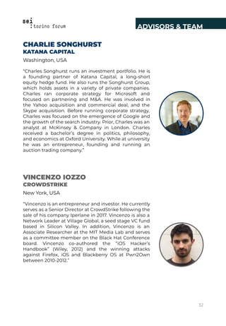 CHARLIE SONGHURST
KATANA CAPITAL
Washington, USA
“Charles Songhurst runs an investment portfolio. He is
a founding partner of Katana Capital, a long-short
equity hedge fund. He also runs the Songhurst Group,
which holds assets in a variety of private companies.
Charles ran corporate strategy for Microsoft and
focused on partnering and M&A. He was involved in
the Yahoo acquisition and commercial deal, and the
Skype acquisition. Before running corporate strategy,
Charles was focused on the emergence of Google and
the growth of the search industry. Prior, Charles was an
analyst at McKinsey & Company in London. Charles
received a bachelor’s degree in politics, philosophy,
and economics at Oxford University. While at university
he was an entrepreneur, founding and running an
auction trading company.”
VINCENZO IOZZO
CROWDSTRIKE
New York, USA
“Vincenzo is an entrepreneur and investor. He currently
serves as a Senior Director at CrowdStrike following the
sale of his company Iperlane in 2017. Vincenzo is also a
Network Leader at Village Global, a seed stage VC fund
based in Silicon Valley. In addition, Vincenzo is an
Associate Researcher at the MIT Media Lab and serves
as a committee member on the Black Hat Conference
board. Vincenzo co-authored the “iOS Hacker’s
Handbook” (Wiley, 2012) and the winning attacks
against Firefox, iOS and Blackberry OS at Pwn2Own
between 2010-2012.”
ADVISORS & TEAM
32
 