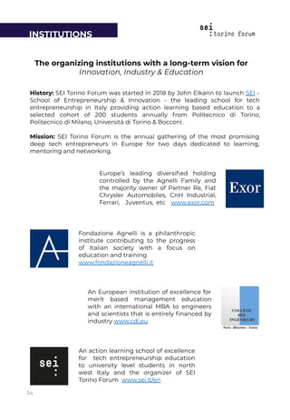 An European institution of excellence for
merit based management education
with an international MBA to engineers
and scientists that is entirely ﬁnanced by
industry www.cdi.eu
Fondazione Agnelli is a philanthropic
institute contributing to the progress
of Italian society with a focus on
education and training
www.fondazioneagnelli.it
Europe’s leading diversiﬁed holding
controlled by the Agnelli Family and
the majority owner of Partner Re, Fiat
Chrysler Automobiles, CnH Industrial,
Ferrari, Juventus, etc www.exor.com
The organizing institutions with a long-term vision for
Innovation, Industry & Education
History: SEI Torino Forum was started in 2018 by John Elkann to launch SEI -
School of Entrepreneurship & Innovation - the leading school for tech
entrepreneurship in Italy providing action learning based education to a
selected cohort of 200 students annually from Politecnico di Torino,
Politecnico di Milano, Università di Torino & Bocconi.
Mission: SEI Torino Forum is the annual gathering of the most promising
deep tech entrepreneurs in Europe for two days dedicated to learning,
mentoring and networking.
An action learning school of excellence
for tech entrepreneurship education
to university level students in north
west Italy and the organizer of SEI
Torino Forum www.sei.it/en
INSTITUTIONS
34
 