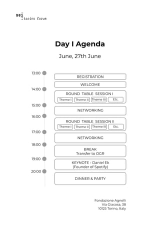 Day I Agenda
June, 27th June
Fondazione Agnelli
Via Giacosa, 38
10125 Torino, Italy
13:00
14:00
15:00
16:00
17:00
18:00
19:00
20:00
REGISTRATION
Theme I Theme III Etc.
ROUND TABLE SESSION I
Theme II
NETWORKING
KEYNOTE - Daniel Ek
(Founder of Spotify)
DINNER & PARTY
Theme I Theme III Etc.
ROUND TABLE SESSION II
Theme II
NETWORKING
BREAK
Transfer to OGR
WELCOME
 