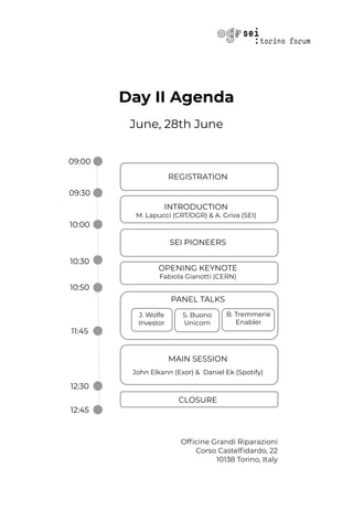 Day II Agenda
June, 28th June
Ofﬁcine Grandi Riparazioni
Corso Castelﬁdardo, 22
10138 Torino, Italy
MAIN SESSION
John Elkann (Exor) & Daniel Ek (Spotify)
REGISTRATION
SEI PIONEERS
OPENING KEYNOTE
Fabiola Gianotti (CERN)
CLOSURE
INTRODUCTION
M. Lapucci (CRT/OGR) & A. Griva (SEI)
PANEL TALKS
J. Wolfe
Investor
S. Buono
Unicorn
B. Tremmerie
Enabler
09:00
09:30
10:00
10:30
10:50
11:45
12:30
12:45
 