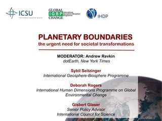 PLANETARY BOUNDARIES the urgent need for societal transformations MODERATOR: Andrew Revkin dotEarth, New York Times Sybil Seitzinger International Geosphere-Biosphere Programme Deborah Rogers International Human Dimensions Programme on Global Environmental Change Gisbert Glaser Senior Policy Advisor International Council for Science 