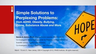 Simple Solutions to
 Perplexing Problems:
 from ADHD, Obesity, Bullying,
 Crime, Substance Abuse and More



 Dennis D. Embry, Ph.D.,president/senior scientist, PAXIS Institute
 Co-investigator, Johns Hopkins Center for Prevention & Early Intervention
 Scientiﬁc advisor, Healthy Child Manitoba,
 Co-Investigator, School of Medicine, Yale University

March 19 and 21, New Jersey, USA • Copyright 2012, PAXIS Institute. All rights reserved.
 