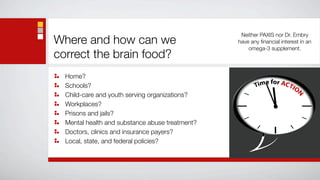 Neither PAXIS nor Dr. Embry
Where and how can we                             have any ﬁnancial interest in an
                                                     omega-3 supplement.
correct the brain food?
  Home?
  Schools?
  Child-care and youth serving organizations?
  Workplaces?
  Prisons and jails?
  Mental health and substance abuse treatment?
  Doctors, clinics and insurance payers?
  Local, state, and federal policies?
 