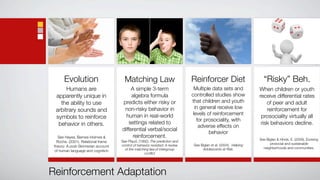 Evolution                       Matching Law                            Reinforcer Diet                        “Risky” Beh.
       Humans are                         A simple 3-term                       Multiple data sets and              When children or youth
  apparently unique in                    algebra formula                      controlled studies show              receive differential rates
    the ability to use               predicts either risky or                  that children and youth                  of peer and adult
                                      non-risky behavior in                      in general receive low                 reinforcement for
  arbitrary sounds and
                                       human in real-world                      levels of reinforcement
  symbols to reinforce                                                                                               prosociality virtually all
                                                                                  for prosociality, with
   behavior in others.                   settings related to                                                         risk behaviors decline.
                                                                                   adverse effects on
                                     differential verbal/social
                                                                                        behavior
    See Hayes, Barnes-Holmes &             reinforcement.
                                                                                                                    See Biglan & Hinds, E. (2009). Evolving
   Roche. (2001). Relational frame   See Plaud, (1992). The prediction and
                                     control of behavior revisited: A review    See Biglan et al. (2004). Helping         prosocial and sustainable
 theory: A post-Skinnerian account                                                                                    neighborhoods and communities.
 of human language and cognition       of the matching law.of intergroup             Adolescents at Risk.
                                                    conﬂict




Reinforcement Adaptation
 