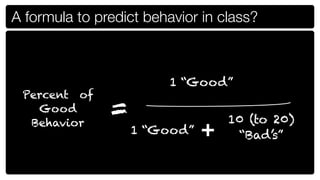 A formula to predict behavior in class?



                         1 “Good”
 Percent of
   Good        =                  10 (to 20)
  Behavior
                   1 “Good”   +    “Bad’s”
 