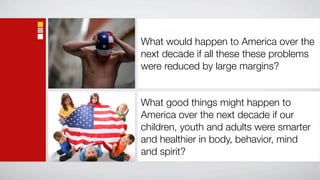 What would happen to America over the
next decade if all these these problems
were reduced by large margins?


What good things might happen to
America over the next decade if our
children, youth and adults were smarter
and healthier in body, behavior, mind
and spirit?
 