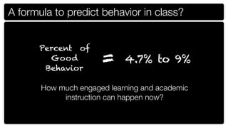 A formula to predict behavior in class?


      Percent of
        Good
       Behavior
                      =     4.7% to 9%

       How much engaged learning and academic
            instruction can happen now?
 