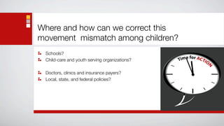 Where and how can we correct this
movement mismatch among children?
 Schools?
 Child-care and youth serving organizations?

 Doctors, clinics and insurance payers?
 Local, state, and federal policies?
 