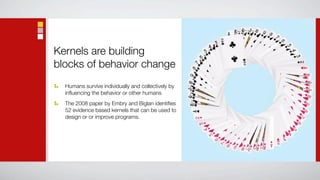 Kernels are building
blocks of behavior change
  Humans survive individually and collectively by
  inﬂuencing the behavior or other humans
  The 2008 paper by Embry and Biglan identiﬁes
  52 evidence based kernels that can be used to
  design or or improve programs.
 