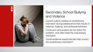 Secondary School Bullying
and Violence
Current culture creates an evolutionary
mismatch during adolescence that results in
violence, bullying, and antisocial behavior.
Curriculum and posters do not solve the
problem, and often feed the evolutionary
mismatch.
Could evidence-based kernels help correct
the evolutionary mismatch?
 