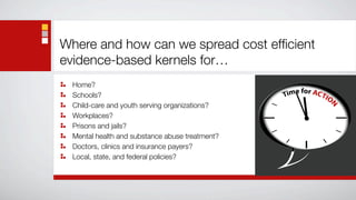 Where and how can we spread cost efﬁcient
evidence-based kernels for…
  Home?
  Schools?
  Child-care and youth serving organizations?
  Workplaces?
  Prisons and jails?
  Mental health and substance abuse treatment?
  Doctors, clinics and insurance payers?
  Local, state, and federal policies?
 