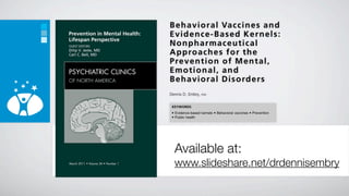 B e h a v i o r a l Vac c i n e s an d
Evidence-Based Kernels:
Nonpharmaceutical
A p p ro a c h e s f o r th e
P re v e n t i o n o f M e n t a l ,
Emotional, and
B e h a v i o r a l D i s o rd e r s
Dennis D. Embry,   PhD



 KEYWORDS
  Evidence-based kernels  Behavioral vaccines  Prevention
  Public health




  Available at:
  www.slideshare.net/drdennisembry
 