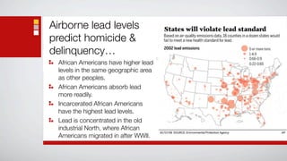 Airborne lead levels
predict homicide &
delinquency…
  African Americans have higher lead
  levels in the same geographic area
  as other peoples.
  African Americans absorb lead
  more readily.
  Incarcerated African Americans
  have the highest lead levels.
  Lead is concentrated in the old
  industrial North, where African
  Americans migrated in after WWII.
 