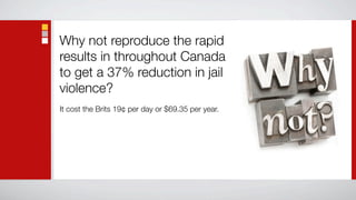 Why not reproduce the rapid
results in throughout Canada
to get a 37% reduction in jail
violence?
It cost the Brits 19¢ per day or $69.35 per year.
 