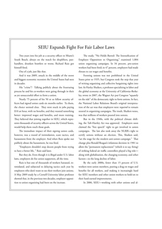 SEIU Expands Fight For Fair Labor Laws
    Two years into his job as a security o cer in Miami’s             e study, “No Holds Barred:       e Intensi cation of
South Beach, always on the watch for shoplifters, pan-         Employer Opposition to Organizing,” examined 1,004
handlers, drunken brawlers or worse, Richard Ruiz got          union organizing campaigns. In 34 percent, pro-union
himself red.                                                   workers had been red; in 47 percent, employers had made
    Out of a job, just like that.                              threats to cut wages and bene ts.
    And it was 2009, smack in the middle of the worst               Forming unions was not prohibited in the United
and biggest economic recession the United States had seen      States prior to 1935, but Congress took the step that year
in decades.                                                    of writing organizing and collective bargaining rights into
    His “crime”? Talking publicly about the frustrating        law. As Harley Shaiken, a professor specializing in labor and
process he and his co-workers were going through in their      the global economy at the University of California–Berke-
as yet unsuccessful e ort to form a union.                     ley, wrote in 2007, the Wagner Act put Congress “squarely
     Nearly 75 percent of his 50 or so fellow security of-     on the side” of the democratic right to form unions. In fact,
 cers had signed union cards six months earlier. To them,      the National Labor Relations Board’s original interpreta-
the choice seemed clear.    ey were stuck in jobs paying       tion of the act was that employers were required to remain
$10 an hour, with no bene ts, and they wanted something        neutral in organizing campaigns. e result, Shaiken notes,
better: improved wages and bene ts, and more training.         was that millions of workers poured into unions.
   ey believed that joining together in SEIU, which repre-          But in the 1940s, with the political climate shift-
sents thousands of security o cers across the United States,   ing, the Taft-Hartley Act was approved. Employers soon
would help them reach those goals.                             claimed the “free speech” right to get involved in union
       e immediate impact of their signing union cards,        campaigns.      e law also took away the NLRB’s right to
however, was a round of intimidation, scare tactics, and       certify unions without an election.      is, Shaiken said,
harassment from the employer. And when Ruiz spoke out          “set the stage for the modern anti-union campaign.”     at
publicly about the harassment, he was red.                     change plus Ronald Reagan’s infamous decision in 1981 to
    “Employers shouldn’t stop decent people from trying        allow the “permanent replacement” (which is to say, ring)
to have a better life, ” Ruiz said later.                      of striking federal air tra c controllers played a big role—
     But they do. Even though it is illegal under U.S. labor   along with globalization, the changing economy, and other
laws, employers do re union supporters, all the time.          factors—in the long decline of labor.
     Ruiz is but one of thousands of workers harassed, in-          By the early 2000s, fewer than 15 percent of U.S.
timidated, and subjected to delaying tactics each year by      workers were union members, putting a drag on wages and
employers who don’t want to see their workers join unions.     bene ts for all workers, and making it increasingly hard
A May 2009 study by a Cornell University labor professor       for SEIU members and other union workers to hold on to
showed that, in the previous two decades, employer opposi-     their hard-earned improvements.
tion to union organizing had been on the increase.                  In 2006, SEIU—working with other unions and al-
 