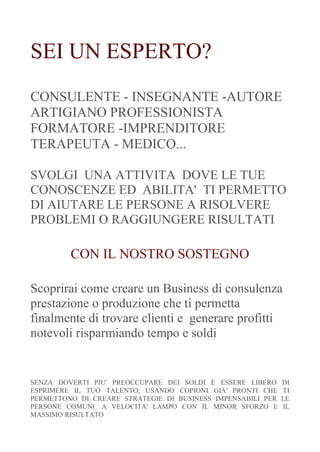 SEI UN ESPERTO? 
CONSULENTE - INSEGNANTE -AUTORE ARTIGIANO PROFESSIONISTA FORMATORE -IMPRENDITORE TERAPEUTA - MEDICO... 
SVOLGI UNA ATTIVITA DOVE LE TUE CONOSCENZE ED ABILITA' TI PERMETTO DI AIUTARE LE PERSONE A RISOLVERE PROBLEMI O RAGGIUNGERE RISULTATI 
CON IL NOSTRO SOSTEGNO 
Scoprirai come creare un Business di consulenza prestazione o produzione che ti permetta finalmente di trovare clienti e generare profitti notevoli risparmiando tempo e soldi 
SENZA DOVERTI PIU' PREOCCUPARE DEI SOLDI E ESSERE LIBERO DI ESPRIMERE IL TUO TALENTO, USANDO COPIONI GIA' PRONTI CHE TI PERMETTONO DI CREARE STRATEGIE DI BUSINESS IMPENSABILI PER LE PERSONE COMUNI A VELOCITA' LAMPO CON IL MINOR SFORZO E IL MASSIMO RISULTATO  