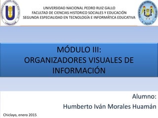 UNIVERSIDAD NACIONAL PEDRO RUIZ GALLO
FACULTAD DE CIENCIAS HISTORICO SOCIALES Y EDUCACIÓN
SEGUNDA ESPECIALIDAD EN TECNOLOGÍA E INFORMÁTICA EDUCATIVA
MÓDULO III:
ORGANIZADORES VISUALES DE
INFORMACIÓN
Alumno:
Humberto Iván Morales Huamán
Chiclayo, enero 2015
 