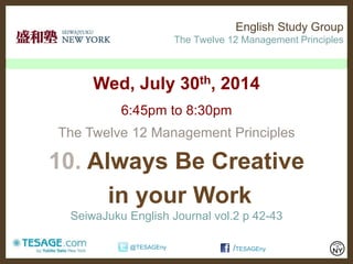 English Study Group
The Twelve 12 Management Principles
Wed, July 30th, 2014
6:45pm to 8:30pm
The Twelve 12 Management Principles
10. Always Be Creative
in your Work
SeiwaJuku English Journal vol.2 p 42-43
/TESAGEny@TESAGEny
 