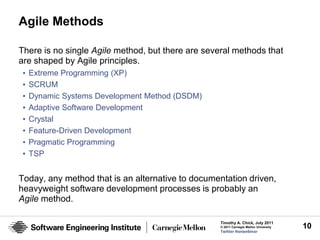 Agile Methods

There is no single Agile method, but there are several methods that
are shaped by Agile principles.
 •   Extreme Programming (XP)
 •   SCRUM
 •   Dynamic Systems Development Method (DSDM)
 •   Adaptive Software Development
 •   Crystal
 •   Feature-Driven Development
 •   Pragmatic Programming
 •   TSP


Today, any method that is an alternative to documentation driven,
heavyweight software development processes is probably an
Agile method.

                                                   Timothy A. Chick, July 2011
                                                   © 2011 Carnegie Mellon University   10
                                                   Twitter #seiwebinar
 
