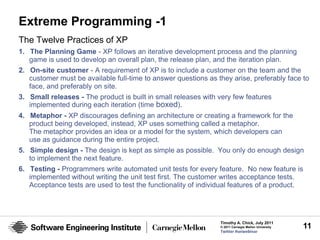 Extreme Programming -1
The Twelve Practices of XP
1. The Planning Game - XP follows an iterative development process and the planning
   game is used to develop an overall plan, the release plan, and the iteration plan.
2. On-site customer - A requirement of XP is to include a customer on the team and the
   customer must be available full-time to answer questions as they arise, preferably face to
   face, and preferably on site.
3. Small releases - The product is built in small releases with very few features
   implemented during each iteration (time boxed).
4. Metaphor - XP discourages defining an architecture or creating a framework for the
   product being developed, instead, XP uses something called a metaphor.
   The metaphor provides an idea or a model for the system, which developers can
   use as guidance during the entire project.
5. Simple design - The design is kept as simple as possible. You only do enough design
   to implement the next feature.
6. Testing - Programmers write automated unit tests for every feature. No new feature is
   implemented without writing the unit test first. The customer writes acceptance tests.
   Acceptance tests are used to test the functionality of individual features of a product.




                                                                Timothy A. Chick, July 2011
                                                                © 2011 Carnegie Mellon University   11
                                                                Twitter #seiwebinar
 