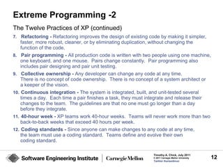 Extreme Programming -2
The Twelve Practices of XP (continued)
7. Refactoring - Refactoring improves the design of existing code by making it simpler,
   faster, more robust, cleaner, or by eliminating duplication, without changing the
   function of the code.
8. Pair programming - All production code is written with two people using one machine,
   one keyboard, and one mouse. Pairs change constantly. Pair programming also
   includes pair designing and pair unit testing.
9. Collective ownership - Any developer can change any code at any time.
   There is no concept of code ownership. There is no concept of a system architect or
   a keeper of the vision.
10. Continuous integration - The system is integrated, built, and unit-tested several
   times a day. Each time a pair finishes a task, they must integrate and release their
   changes to the team. The guidelines are that no one must go longer than a day
   before they integrate.
11. 40-hour week - XP teams work 40-hour weeks. Teams will never work more than two
   back-to-back weeks that exceed 40 hours per week.
12. Coding standards - Since anyone can make changes to any code at any time,
   the team must use a coding standard. Teams define and evolve their own
   coding standard.

                                                                 Timothy A. Chick, July 2011
                                                                 © 2011 Carnegie Mellon University   12
                                                                 Twitter #seiwebinar
 