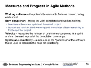 Measures and Progress in Agile Methods

Working software – the potentially releasable features created during
each sprint.
Burn-down chart – tracks the work completed and work remaining.
• two views – the current sprint and the overall project
• includes the hours of effort remaining and the number of tasks remaining in
  for the sprint or project.
Velocity – measures the number of user stories completed in a sprint
and can be used to predict the completion date range.
Cyclomatic complexity – a measure of the “goodness” of the software
that is used to establish the need for refactoring.




                                                        Timothy A. Chick, July 2011
                                                        © 2011 Carnegie Mellon University   15
                                                        Twitter #seiwebinar
 