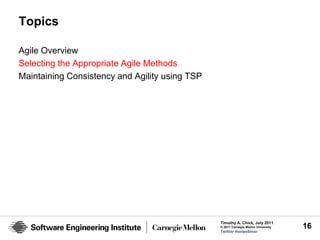 Topics

Agile Overview
Selecting the Appropriate Agile Methods
Maintaining Consistency and Agility using TSP




                                                Timothy A. Chick, July 2011
                                                © 2011 Carnegie Mellon University   16
                                                Twitter #seiwebinar
 