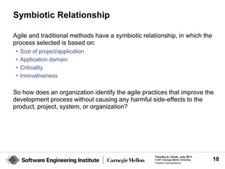 Symbiotic Relationship

Agile and traditional methods have a symbiotic relationship, in which the
process selected is based on:
 •   Size of project/application
 •   Application domain
 •   Criticality
 •   Innovativeness

So how does an organization identify the agile practices that improve the
development process without causing any harmful side-effects to the
product, project, system, or organization?




                                                    Timothy A. Chick, July 2011
                                                    © 2011 Carnegie Mellon University   18
                                                    Twitter #seiwebinar
 