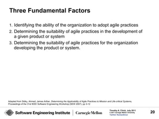 Three Fundamental Factors

 1. Identifying the ability of the organization to adopt agile practices
 2. Determining the suitability of agile practices in the development of
    a given product or system
 3. Determining the suitability of agile practices for the organization
    developing the product or system.




Adapted from Sidky, Ahmed; James Arther, Determining the Applicability of Agile Practices to Mission and Life-critical Systems,
Proceedings of the 31st IEEE Software Engineering Workshop (SEW 2007). pp 3-12

                                                                                                        Timothy A. Chick, July 2011
                                                                                                        © 2011 Carnegie Mellon University   20
                                                                                                        Twitter #seiwebinar
 