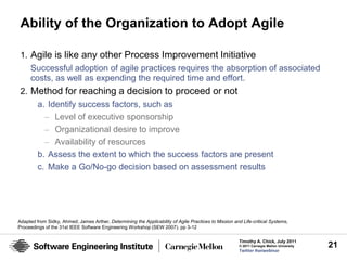 Ability of the Organization to Adopt Agile

 1. Agile is like any other Process Improvement Initiative
    Successful adoption of agile practices requires the absorption of associated
    costs, as well as expending the required time and effort.
 2. Method for reaching a decision to proceed or not
     a. Identify success factors, such as
       – Level of executive sponsorship
       – Organizational desire to improve
       – Availability of resources
     b. Assess the extent to which the success factors are present
     c. Make a Go/No-go decision based on assessment results




Adapted from Sidky, Ahmed; James Arther, Determining the Applicability of Agile Practices to Mission and Life-critical Systems,
Proceedings of the 31st IEEE Software Engineering Workshop (SEW 2007). pp 3-12

                                                                                                        Timothy A. Chick, July 2011
                                                                                                        © 2011 Carnegie Mellon University   21
                                                                                                        Twitter #seiwebinar
 