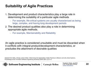 Suitability of Agile Practices

 1. Development and product characteristics play a large role in
     determining the suitability of a particular agile methods
         – For example, life-critical systems are usually characterized as being
           large, complex, and having long development periods
 2. The desired product qualities also play a role in determining
     appropriate agile methods.
         – For example, Maintainability and Reliability



 An agile practice is considered unsuitable and must be discarded when
 it conflicts with integral product/development characteristics, or
 precludes the attainment of desirable qualities


Adapted from Sidky, Ahmed; James Arther, Determining the Applicability of Agile Practices to Mission and Life-critical Systems,
Proceedings of the 31st IEEE Software Engineering Workshop (SEW 2007). pp 3-12

                                                                                                        Timothy A. Chick, July 2011
                                                                                                        © 2011 Carnegie Mellon University   22
                                                                                                        Twitter #seiwebinar
 