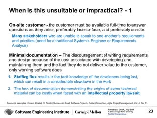 When is this unsuitable or impractical? - 1

  On-site customer - the customer must be available full-time to answer
  questions as they arise, preferably face-to-face, and preferably on-site.
     Many stakeholders who are unable to speak to one another’s requirements
     and priorities (need for a traditional System’s Engineer or Requirements
     Analysis)

  Minimal documentation – The discouragement of writing requirements
  and design because of the cost associated with developing and
  maintaining them and the fact they do not deliver value to the customer,
  only working software does
 1. Staffing flux results in the tacit knowledge of the developers being lost,
    which can result in a considerable slowdown in the work
 2. The lack of documentation demonstrating the origins of some technical
    material can be costly when faced with an intellectual property lawsuit

Source of examples: Emam, Khaled El; Finding Success in Small Software Projects, Cutter Consortium, Agile Project Management, Vol. 4, No. 11.

                                                                                                     Timothy A. Chick, July 2011
                                                                                                     © 2011 Carnegie Mellon University          23
                                                                                                     Twitter #seiwebinar
 