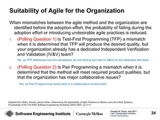 Suitability of Agile for the Organization
 When mismatches between the agile method and the organization are
    identified before the adoption effort, the probability of failing during the
    adoption effort or introducing undesirable agile practices is reduced.
 1.   (Polling Question 1) Is Test-First Programming (TFP) a mismatch
      when it is determined that TFP will produce the desired quality, but
      your organization already has a dedicated Independent Verification
      and Validation (IV&V) team?
         No, as TFP addresses how the developers do unit testing and has no effect on the dedicated test team

 2.      (Polling Question 2) Is Pair Programming a mismatch when it is
         determined that the method will meet required product qualities, but
         that the organization has major collaborative issues?
          Yes, as Pair Programming works best in a collaborative environment




Adapted from Sidky, Ahmed; James Arther, Determining the Applicability of Agile Practices to Mission and Life-critical Systems,
Proceedings of the 31st IEEE Software Engineering Workshop (SEW 2007). pp 3-12

                                                                                                        Timothy A. Chick, July 2011
                                                                                                        © 2011 Carnegie Mellon University   24
                                                                                                        Twitter #seiwebinar
 