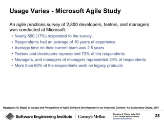 Usage Varies - Microsoft Agile Study

     An agile practices survey of 2,800 developers, testers, and managers
     was conducted at Microsoft.
       •   Nearly 500 (17%) responded to the survey.
       •   Respondents had an average of 10 years of experience
       •   Average time on their current team was 2.5 years
       •   Testers and developers represented 73% of the respondents
       •   Managers, and managers of managers represented 24% of respondents
       •   More than 60% of the respondents work on legacy products




Nagappan, N; Begel, A, Usage and Perceptions of Agile Software Development in an Industrial Context: An Exploratory Study, 2007

                                                                                         Timothy A. Chick, July 2011
                                                                                         © 2011 Carnegie Mellon University   25
                                                                                         Twitter #seiwebinar
 