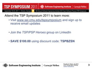 Attend the TSP Symposium 2011 to learn more:
   • Visit www.sei.cmu.edu/tspsymposium and sign up to
     receive email updates

  • Join the TSP/PSP Heroes group on LinkedIn

  • SAVE $100.00 using discount code: TSPBZSN




                                         Timothy A. Chick, July 2011
                                         © 2011 Carnegie Mellon University   3
                                         Twitter #seiwebinar
 