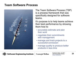 Team Software Process
                   The Team Software Process (TSP)
                   is a process framework that was
                   specifically designed for software
                   teams.
                   It’s purpose is to help teams achieve
                   their best performance by showing
                   them how to
                    • accurately estimate and plan
                      their work
                    • negotiate their commitments
                      with management
                    • manage and track projects to a
                      successful conclusion
                    • manage quality to produce better
                      products in less time

                                    Timothy A. Chick, July 2011
                                    © 2011 Carnegie Mellon University   31
                                    Twitter #seiwebinar
 