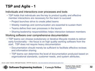 TSP and Agile - 1
        Individuals and interactions over processes and tools
          • TSP holds that individuals are the key to product quality and effective
            member interactions are necessary for the team to succeed
             • Project launches strive to create jelled teams
             • Weekly meetings and communication are essential to sustain them
             • Teams define their own processes in the launch
             • Sharing leadership responsibilities helps interaction between members
        Working software over comprehensive documentation
          • TSP teams can choose evolutionary or iterative lifecycle models to deliver
            early functionality – the focus is on high quality working software from the
            start. TSP does not require heavy documentation
             • Documentation should merely be sufficient to facilitate effective reviews
               and information sharing
             • TSP teams can determine the level of documentation produced based on
               organizational standards, customer needs, and system attributes.

Source: Lussier, Frederick, CMMI Agile Processes – PSP/TSP. Alcyonix Inc., http://www.slideshare.net/flussier/psp-tsp-agile-3-0-en

                                                                                                                                     Timothy A. Chick, July 2011
                                                                                                                                     © 2011 Carnegie Mellon University   32
                                                                                                                                     Twitter #seiwebinar
 