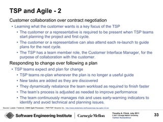 TSP and Agile - 2
        Customer collaboration over contract negotiation
          • Learning what the customer wants is a key focus of the TSP
             • The customer or a representative is required to be present when TSP teams
               start planning the project and first cycle.
             • The customer or a representative can also attend each re-launch to guide
               plans for the next cycle.
             • The TSP has a team member role, the Customer Interface Manager, for the
               purpose of collaboration with the customer.
        Responding to change over following a plan
          • TSP teams expect and plan for change
             • TSP teams re-plan whenever the plan is no longer a useful guide
             • New tasks are added as they are discovered
             • They dynamically rebalance the team workload as required to finish faster
             • The team’s process is adjusted as needed to improve performance
             • The team continuously manages risk and uses early-warning indicators to
               identify and avoid technical and planning issues.
Source: Lussier, Frederick, CMMI Agile Processes – PSP/TSP. Alcyonix Inc., http://www.slideshare.net/flussier/psp-tsp-agile-3-0-en

                                                                                                                                     Timothy A. Chick, July 2011
                                                                                                                                     © 2011 Carnegie Mellon University   33
                                                                                                                                     Twitter #seiwebinar
 