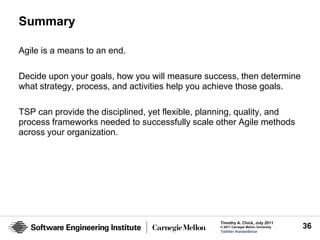 Summary

Agile is a means to an end.

Decide upon your goals, how you will measure success, then determine
what strategy, process, and activities help you achieve those goals.

TSP can provide the disciplined, yet flexible, planning, quality, and
process frameworks needed to successfully scale other Agile methods
across your organization.




                                                  Timothy A. Chick, July 2011
                                                  © 2011 Carnegie Mellon University   36
                                                  Twitter #seiwebinar
 