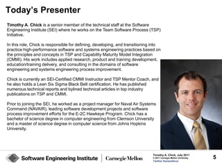 Today’s Presenter
Timothy A. Chick is a senior member of the technical staff at the Software
Engineering Institute (SEI) where he works on the Team Software Process (TSP)
Initiative.

In this role, Chick is responsible for defining, developing, and transitioning into
practice high-performance software and systems engineering practices based on
the principles and concepts in TSP and Capability Maturity Model Integration
(CMMI). His work includes applied research, product and training development,
education/training delivery, and consulting in the domains of software
engineering and systems engineering process improvement.

Chick is currently an SEI-Certified CMMI Instructor and TSP Mentor Coach, and
he also holds a Lean Six Sigma Black Belt certification. He has published
numerous technical reports and bylined technical articles in top industry
publications on TSP and CMMI.

Prior to joining the SEI, he worked as a project manager for Naval Air Systems
Command (NAVAIR), leading software development projects and software
process improvement efforts for the E-2C Hawkeye Program. Chick has a
bachelor of science degree in computer engineering from Clemson University
and a master of science degree in computer science from Johns Hopkins
University.




                                                                              Timothy A. Chick, July 2011
                                                                              © 2011 Carnegie Mellon University   5
                                                                              Twitter #seiwebinar
 