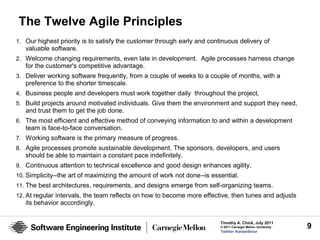 The Twelve Agile Principles
1. Our highest priority is to satisfy the customer through early and continuous delivery of
   valuable software.
2. Welcome changing requirements, even late in development. Agile processes harness change
   for the customer's competitive advantage.
3. Deliver working software frequently, from a couple of weeks to a couple of months, with a
   preference to the shorter timescale.
4. Business people and developers must work together daily throughout the project.
5. Build projects around motivated individuals. Give them the environment and support they need,
   and trust them to get the job done.
6. The most efficient and effective method of conveying information to and within a development
   team is face-to-face conversation.
7. Working software is the primary measure of progress.
8. Agile processes promote sustainable development. The sponsors, developers, and users
   should be able to maintain a constant pace indefinitely.
9. Continuous attention to technical excellence and good design enhances agility.
10. Simplicity--the art of maximizing the amount of work not done--is essential.
11. The best architectures, requirements, and designs emerge from self-organizing teams.
12. At regular intervals, the team reflects on how to become more effective, then tunes and adjusts
   its behavior accordingly.


                                                                         Timothy A. Chick, July 2011
                                                                         © 2011 Carnegie Mellon University   9
                                                                         Twitter #seiwebinar
 