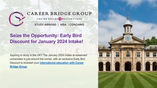Seize the Opportunity: Early Bird
Discount for January 2024 Intake!
Aspiring to study in the UK? The January 2024 intake at esteemed
universities is just around the corner, with an exclusive Early Bird
Discount to kickstart your international education with Career
Bridge Group.
 