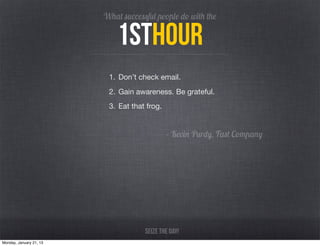 What successful people do with the

                             1sthour
                          1. Don’t check email.
                          2. Gain awareness. Be grateful.
                          3. Eat that frog.


                                              - Kevin Purdy, Fast Company




                                     Seize the day!
Monday, January 21, 13
 