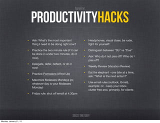 twelve

                           productivityhacks
                         • Ask: What’s the most important               • Headphones, visual clues, be rude,
                            thing I need to be doing right now?             ﬁght for yourself!

                         • Practice the two minute rule (if it can      • Distinguish between “Do” vs “Due”
                            be done in under two minutes, do it
                            now).                                       • Ask: Who do I not piss oﬀ? Who do I
                                                                            piss oﬀ?
                         • Delegate, defer, deﬂect, or do it
                            now!                                        • Weekly Review (Vacation Review)

                         • Practice Pomodoro (Wind-Up)                  • Eat the elephant - one bite at a time,
                                                                            ask: “What is the next action?”
                         • Maximize Molasses Mondays (or,
                            whatever day is your Molasses               • Use email rules (outlook, Gmail),
                                                                            example: cc - keep your inbox
                            Monday)
                                                                            clutter free and, primarily, for clients
                         • Friday rule: shut oﬀ email at 4:30pm




                                                               Seize the day!
Monday, January 21, 13
 