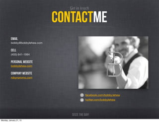 Get in touch

                                 Contactme
          email
          bobby@bobbylehew.com

          cell
          (405) 641-1994

          personal Website
          bobbylehew.com

          company website
          robynpromo.com




                                               facebook.com/bobby.lehew
                                               twitter.com/bobbylehew




                                    Seize the day!
Monday, January 21, 13
 