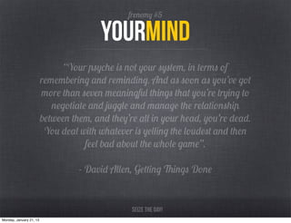 frenemy #5

                                         yourmind
                               “Your psyche is not your system, in terms of
                         remembering and reminding. And as soon as you’ve got
                         more than seven meaningful things that you’re trying to
                            negotiate and juggle and manage the relationship
                         between them, and they’re all in your head, you’re dead.
                          You deal with whatever is yelling the loudest and then
                                     feel bad about the whole game”.

                                   - David Allen, Getting Things Done


                                                 Seize the day!
Monday, January 21, 13
 