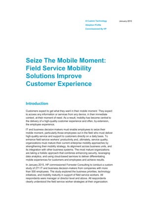 A Custom Technology
Adoption Profile
Commissioned By HP
January 2015
Seize The Mobile Moment:
Field Service Mobility
Solutions Improve
Customer Experience
Introduction
Customers expect to get what they want in their mobile moment. They expect
to access any information or services from any device, in their immediate
context, at their moment of need. As a result, mobility has become central to
the delivery of a high-quality customer experience and often, by extension,
the employee experience.
IT and business decision-makers must enable employees to seize their
mobile moment, particularly those employees out in the field who must deliver
high-quality service and support to customers directly on a daily basis. To
enhance field service workers’ productivity and, ultimately, service quality,
organizations must mature their current enterprise mobility approaches by
strengthening their mobility strategy, its alignment across business units, and
its integration with other business systems. The most mature organizations
are taking a holistic approach that combines enhancing security, leveraging
data analytics, and using cloud-based services to deliver differentiating
mobile experiences for customers and employees and achieve results.
In January 2015, HP commissioned Forrester Consulting to conduct a custom
study of 271 IT and business decision-makers from companies with more
than 500 employees. The study explored the business priorities, technology
initiatives, and mobility maturity in support of field service workers. All
respondents were manager or director level and above. All respondents
clearly understood the field service worker strategies at their organization.
 